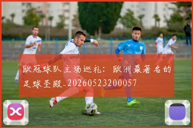 欧冠球队主场巡礼:欧洲最著名的足球圣殿_20260523200057