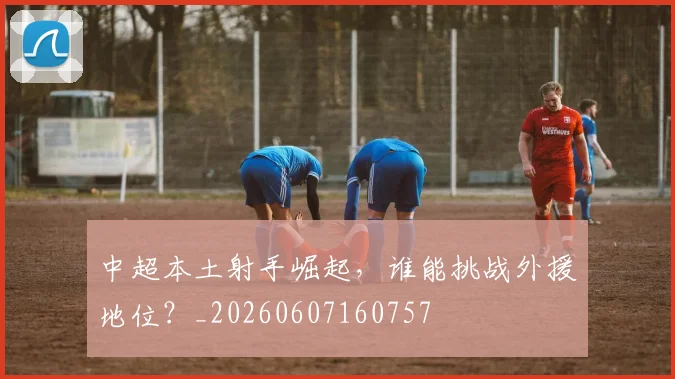 中超本土射手崛起,谁能挑战外援地位?_20260607160757