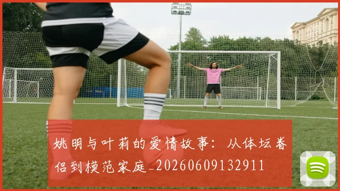 姚明与叶莉的爱情故事：从体坛眷侣到模范家庭_20260609132911