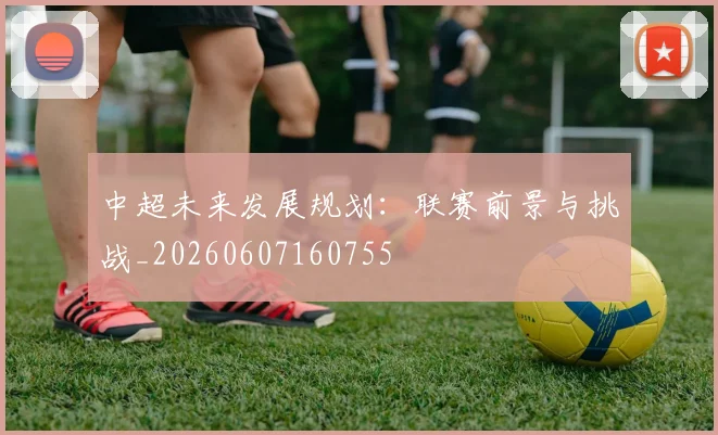 中超未来发展规划：联赛前景与挑战_20260607160755