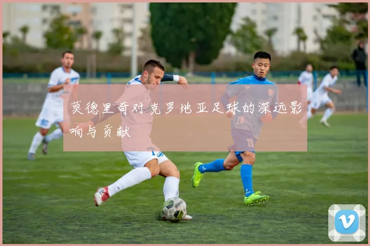 莫德里奇对克罗地亚足球的深远影响与贡献