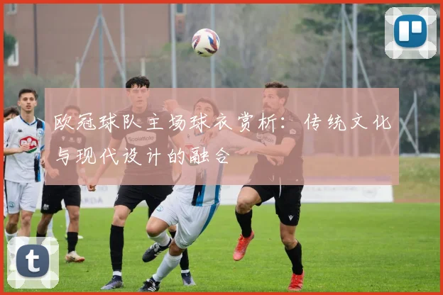 欧冠球队主场球衣赏析:传统文化与现代设计的融合
