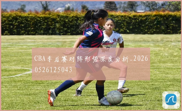 CBA季后赛对阵形势深度分析_20260526125043