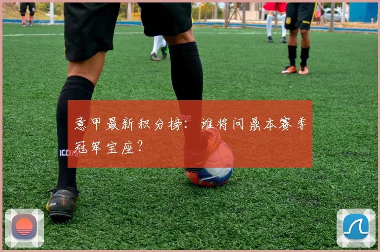 意甲最新积分榜：谁将问鼎本赛季冠军宝座？