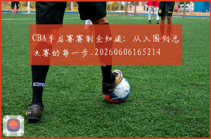 CBA季后赛赛制全知道：从入围到总决赛的每一步_20260606165214