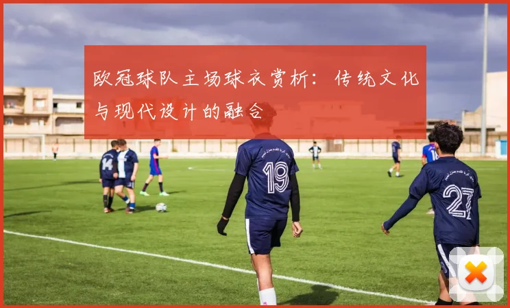 欧冠球队主场球衣赏析:传统文化与现代设计的融合
