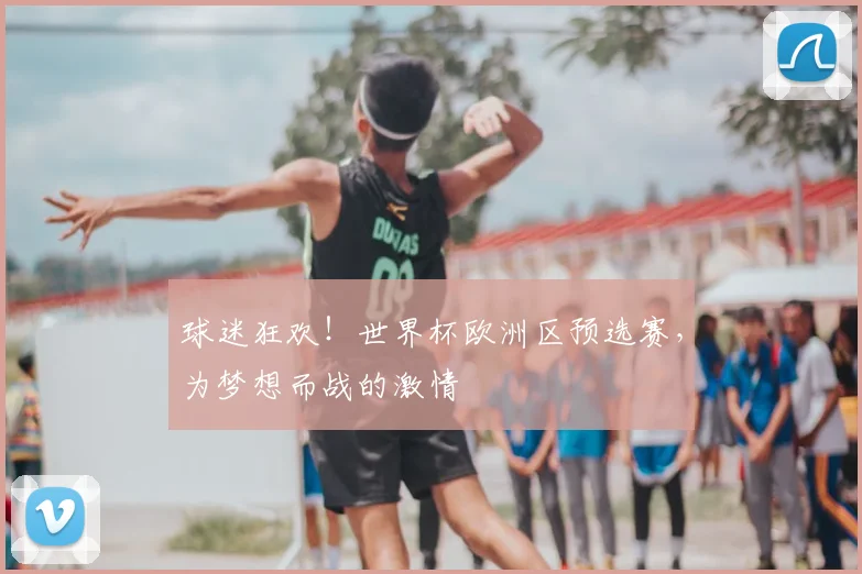 球迷狂欢！世界杯欧洲区预选赛，为梦想而战的激情